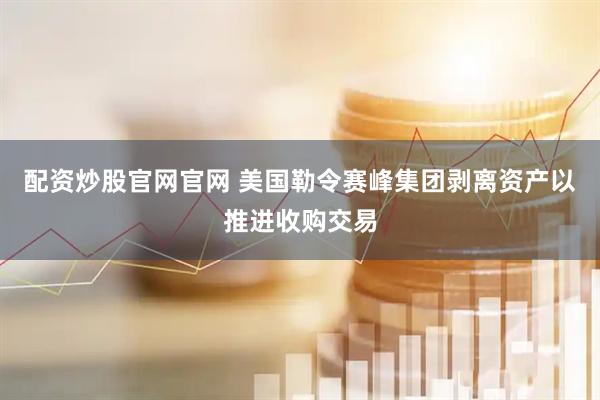 配资炒股官网官网 美国勒令赛峰集团剥离资产以推进收购交易