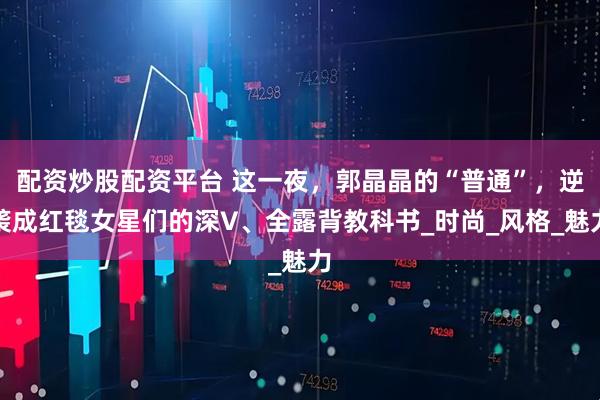 配资炒股配资平台 这一夜，郭晶晶的“普通”，逆袭成红毯女星们的深V、全露背教科书_时尚_风格_魅力