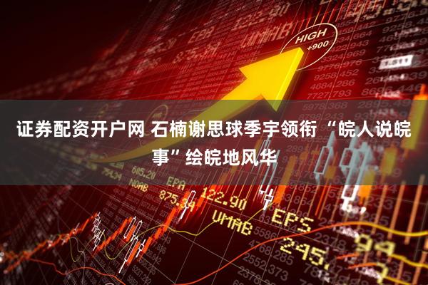 证券配资开户网 石楠谢思球季宇领衔 “皖人说皖事”绘皖地风华