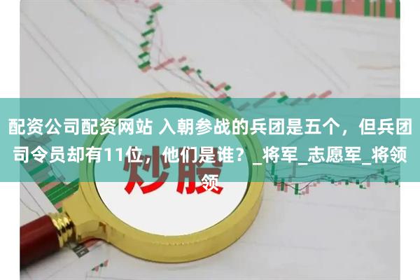 配资公司配资网站 入朝参战的兵团是五个，但兵团司令员却有11位，他们是谁？_将军_志愿军_将领