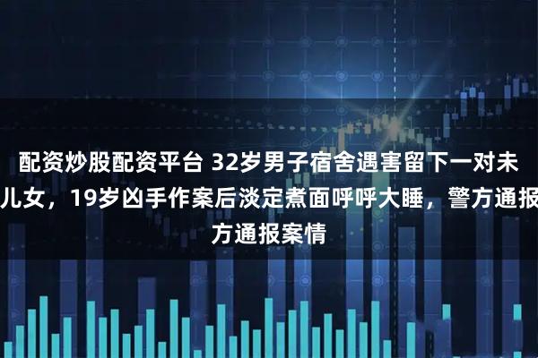 配资炒股配资平台 32岁男子宿舍遇害留下一对未成年儿女，19岁凶手作案后淡定煮面呼呼大睡，警方通报案情