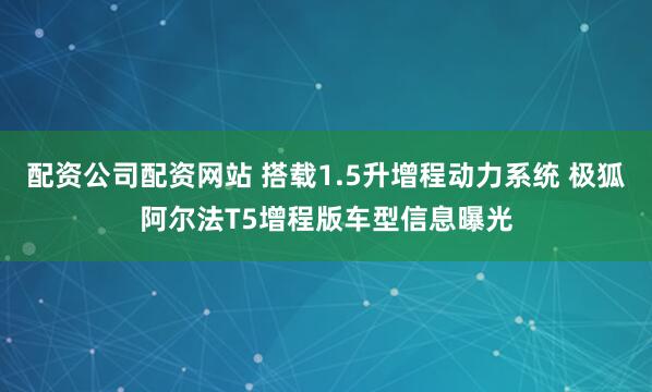配资公司配资网站 搭载1.5升增程动力系统 极狐阿尔法T5增程版车型信息曝光