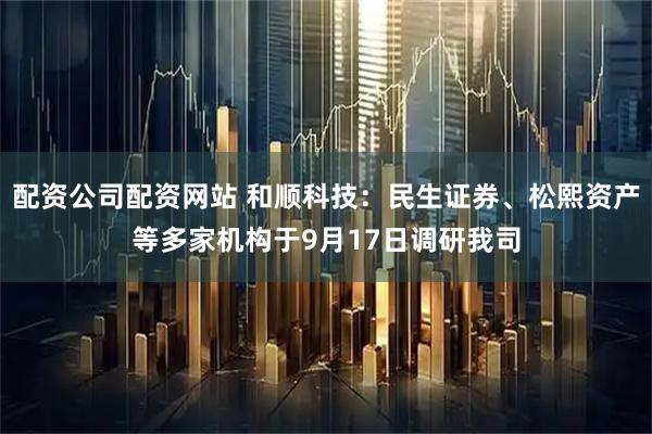 配资公司配资网站 和顺科技：民生证券、松熙资产等多家机构于9月17日调研我司