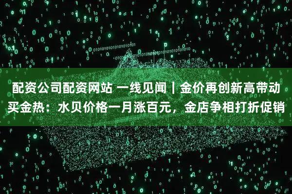 配资公司配资网站 一线见闻｜金价再创新高带动买金热：水贝价格一月涨百元，金店争相打折促销