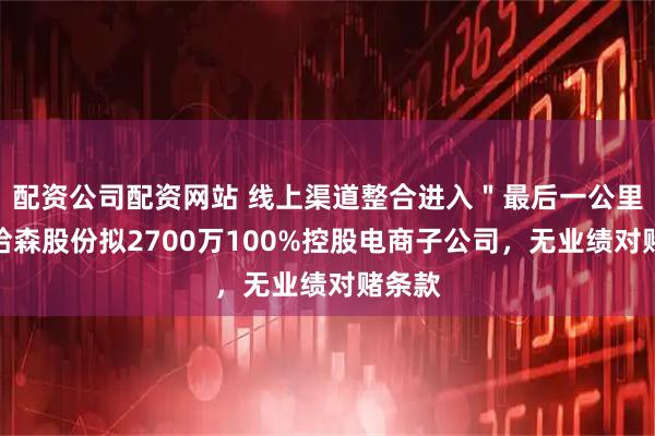 配资公司配资网站 线上渠道整合进入＂最后一公里＂，哈森股份拟2700万100%控股电商子公司，无业绩对赌条款