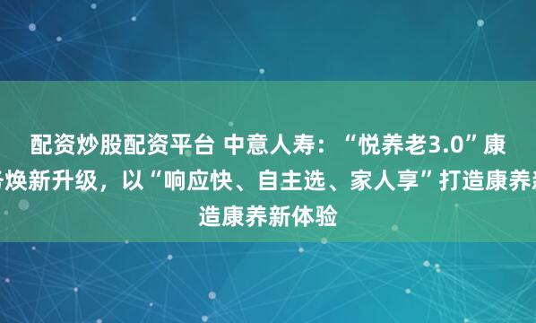 配资炒股配资平台 中意人寿：“悦养老3.0”康养服务焕新升级，以“响应快、自主选、家人享”打造康养新体验