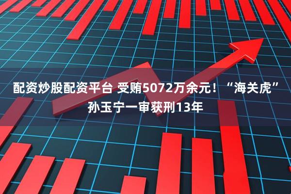 配资炒股配资平台 受贿5072万余元！“海关虎”孙玉宁一审获刑13年