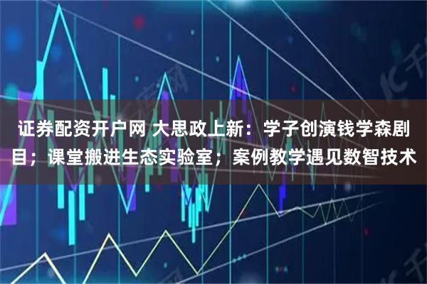 证券配资开户网 大思政上新：学子创演钱学森剧目；课堂搬进生态实验室；案例教学遇见数智技术